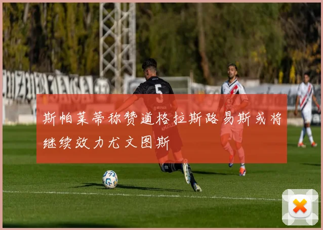 斯帕莱蒂称赞道格拉斯路易斯或将继续效力尤文图斯