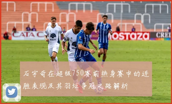 石宇奇在超级750赛前热身赛中的连胜表现及其羽坛争冠之路解析